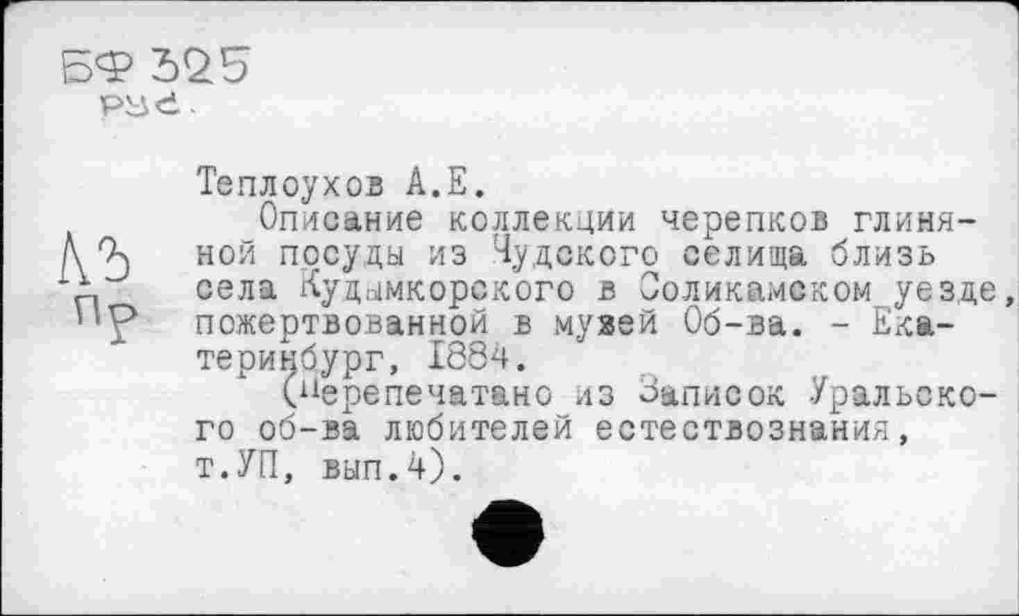 ﻿БФ 525
КЪ
ПР
Теплоухов А.Е.
Описание коллекции черепков глиняной посуды из Чудского селища близь села Кудымкорского в Соликамском уезде пожертвованной в музей Об-ва. - Екатеринбург, 1884.
(перепечатано из Записок Уральского об-ва любителей естествознания, т.УП, вып.4).